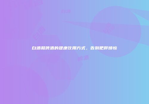 白酒和啤酒的健康饮用方式，告别肥胖烦恼