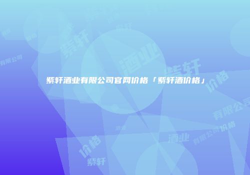 紫轩酒业有限公司官网价格「紫轩酒价格」