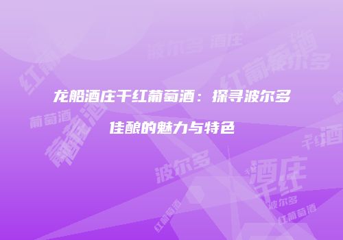 龙船酒庄干红葡萄酒：探寻波尔多佳酿的魅力与特色
