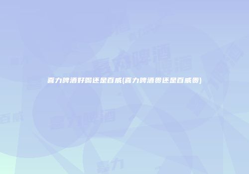 喜力啤酒好喝还是百威(喜力啤酒贵还是百威贵)