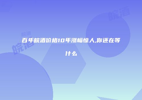 百年皖酒价格10年涨幅惊人,你还在等什么