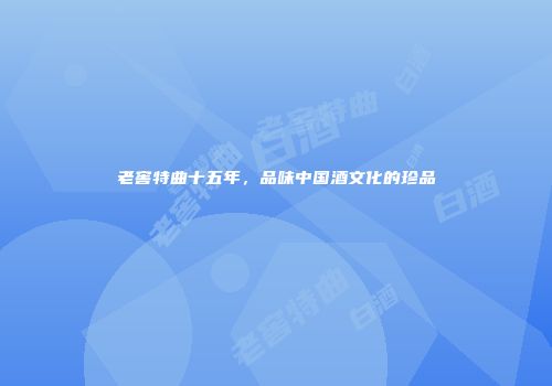 老窖特曲十五年，品味中国酒文化的珍品