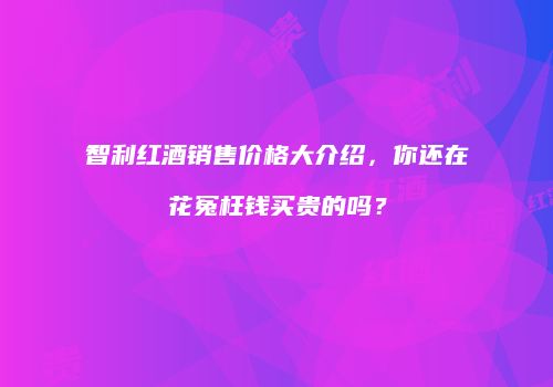 智利红酒销售价格大介绍，你还在花冤枉钱买贵的吗？