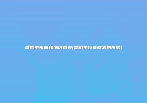 香格里拉青稞酒价格表(香格里拉青稞酒的价格)