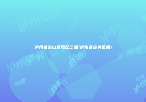 泸州老窖白瓷瓶纪念酒(泸州老窖黄瓷瓶)