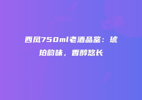 西凤750ml老酒品鉴：琥珀韵味，香醇悠长