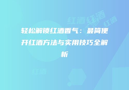 轻松解锁红酒香气：最简便开红酒方法与实用技巧全解析