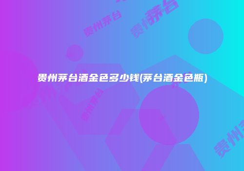 贵州茅台酒金色多少钱(茅台酒金色瓶)