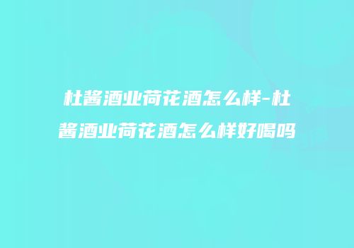 杜酱酒业荷花酒怎么样-杜酱酒业荷花酒怎么样好喝吗