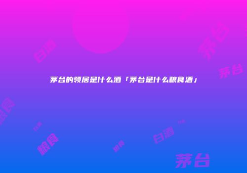 茅台的领居是什么酒「茅台是什么粮食酒」