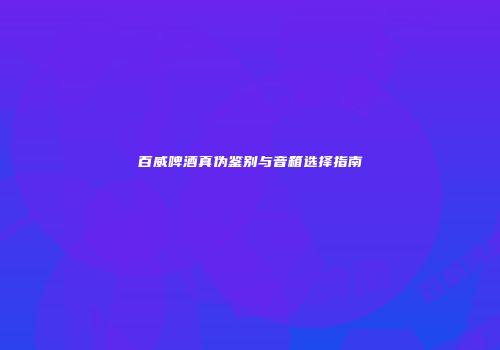 百威啤酒真伪鉴别与音箱选择指南