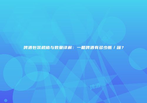 啤酒包装规格与数量详解：一箱啤酒有多少瓶／罐？