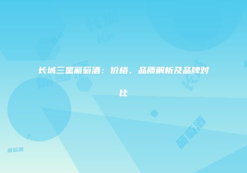 长城三星葡萄酒：价格、品质解析及品牌对比