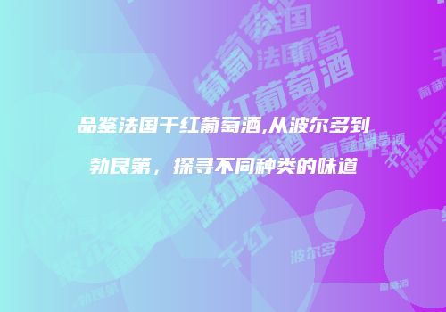 品鉴法国干红葡萄酒,从波尔多到勃艮第，探寻不同种类的味道