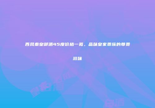 西凤秦皇御酒45度价格一览，品味皇家贵族的尊贵滋味