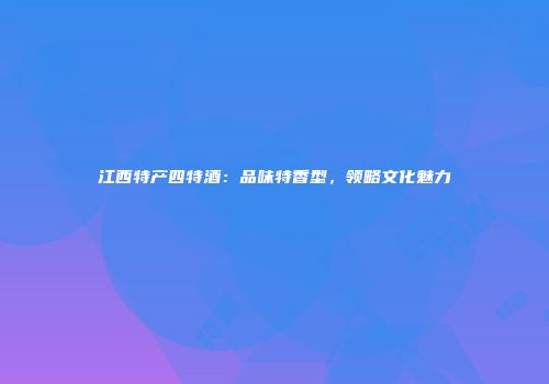 江西特产四特酒：品味特香型，领略文化魅力