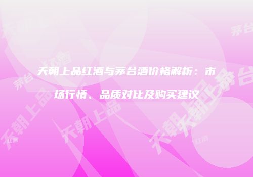 天朝上品红酒与茅台酒价格解析：市场行情、品质对比及购买建议