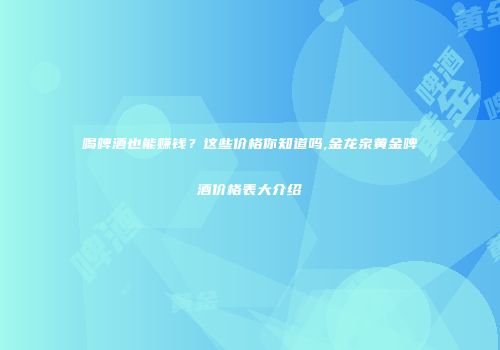 喝啤酒也能赚钱？这些价格你知道吗,金龙泉黄金啤酒价格表大介绍