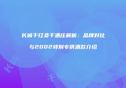 长城干红桑干酒庄解析：品牌对比与2002特别专供酒款介绍