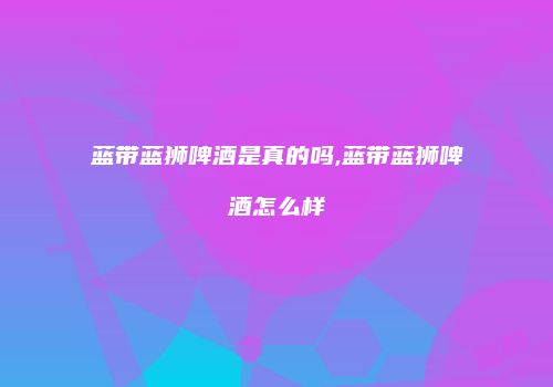 蓝带蓝狮啤酒是真的吗,蓝带蓝狮啤酒怎么样