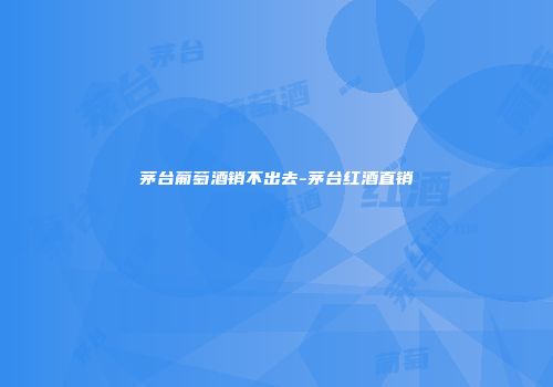 茅台葡萄酒销不出去-茅台红酒直销