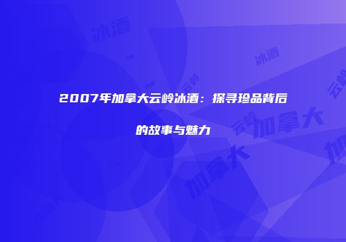 2007年加拿大云岭冰酒：探寻珍品背后的故事与魅力