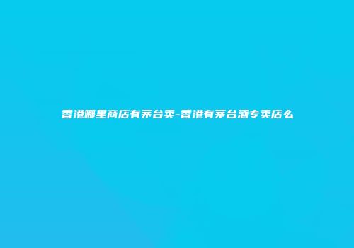 香港哪里商店有茅台卖-香港有茅台酒专卖店么