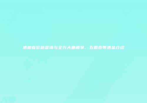 酒粮春价格查询与全兴大曲樽享、五粮春等酒品介绍