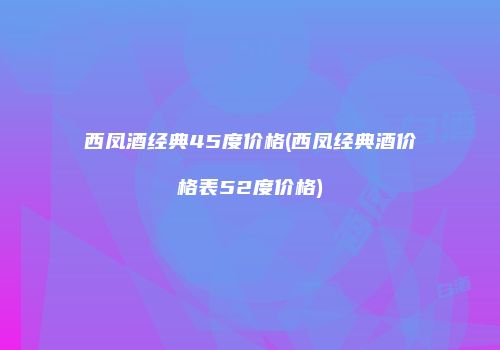 西凤酒经典45度价格(西凤经典酒价格表52度价格)
