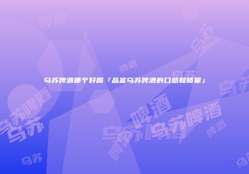 乌苏啤酒哪个好喝「品鉴乌苏啤酒的口感和质量」