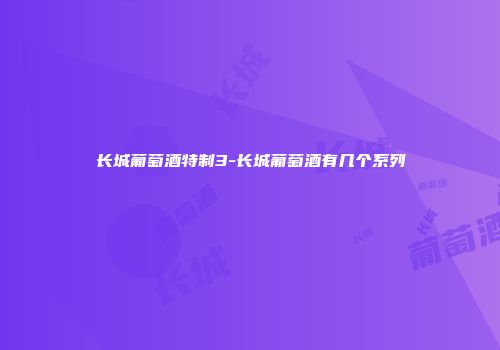长城葡萄酒特制3-长城葡萄酒有几个系列