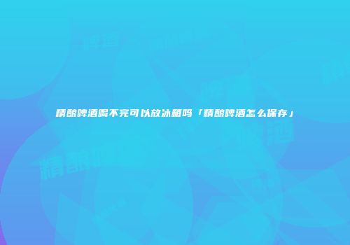 精酿啤酒喝不完可以放冰箱吗「精酿啤酒怎么保存」