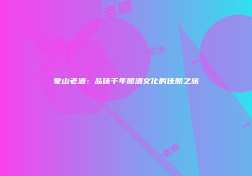 蒙山老酒：品味千年酿酒文化的佳酿之旅
