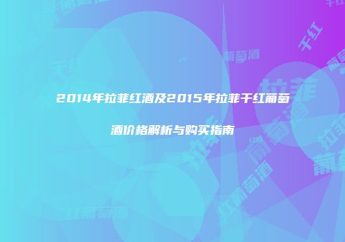 2014年拉菲红酒及2015年拉菲干红葡萄酒价格解析与购买指南