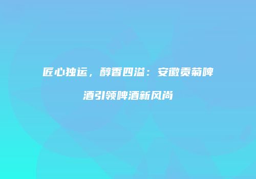 匠心独运，醇香四溢：安徽贡菊啤酒引领啤酒新风尚