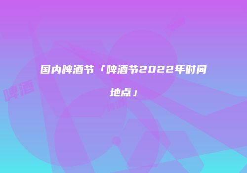 国内啤酒节「啤酒节2022年时间地点」