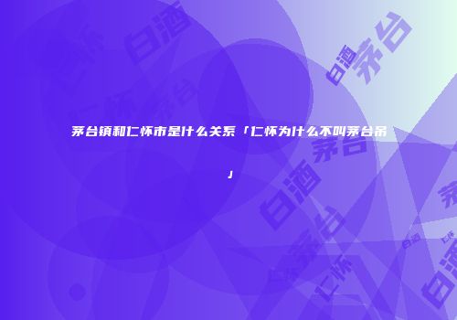 茅台镇和仁怀市是什么关系「仁怀为什么不叫茅台吊」