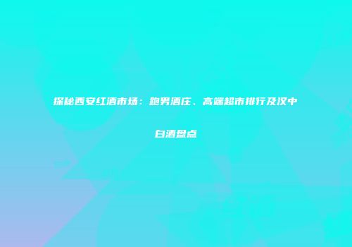 探秘西安红酒市场：跑男酒庄、高端超市排行及汉中白酒盘点
