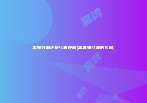黑啤好喝还是红啤好喝(黑啤和红啤的区别)