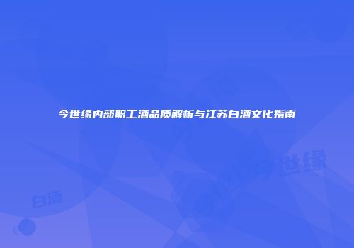 今世缘内部职工酒品质解析与江苏白酒文化指南
