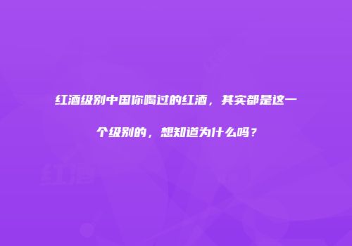 红酒级别中国你喝过的红酒，其实都是这一个级别的，想知道为什么吗？
