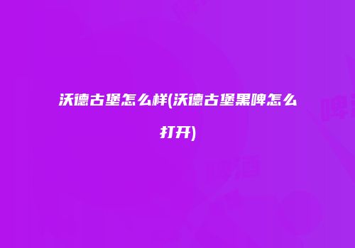 沃德古堡怎么样(沃德古堡黑啤怎么打开)