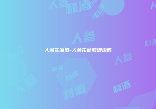 人参花泡酒-人参花能和酒泡吗