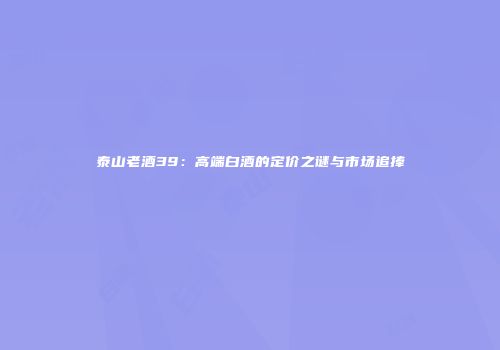 泰山老酒39：高端白酒的定价之谜与市场追捧