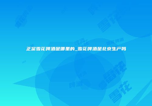 正宗雪花啤酒是哪里的_雪花啤酒是北京生产吗