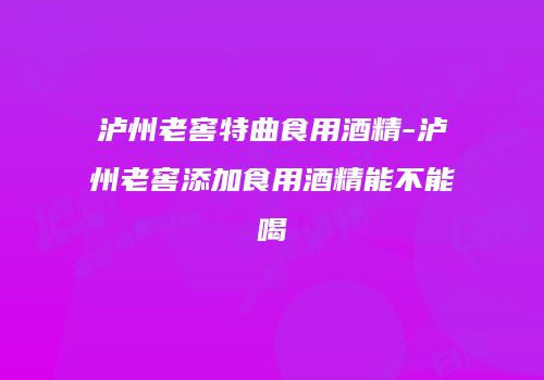 泸州老窖特曲食用酒精-泸州老窖添加食用酒精能不能喝
