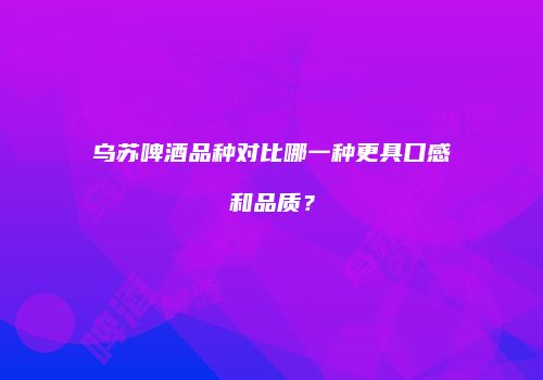 乌苏啤酒品种对比哪一种更具口感和品质？