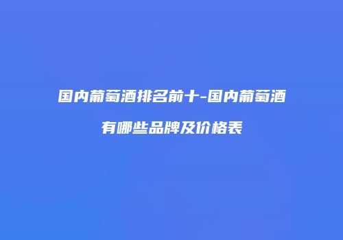 国内葡萄酒排名前十-国内葡萄酒有哪些品牌及价格表