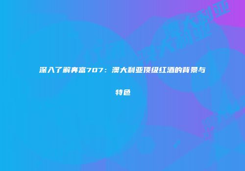 深入了解奔富707：澳大利亚顶级红酒的背景与特色