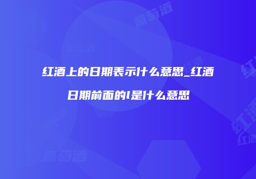 红酒上的日期表示什么意思_红酒日期前面的l是什么意思